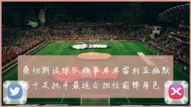 桑切斯谈球队趣事库库雷利亚幽默感十足托辛最适合担任前锋角色