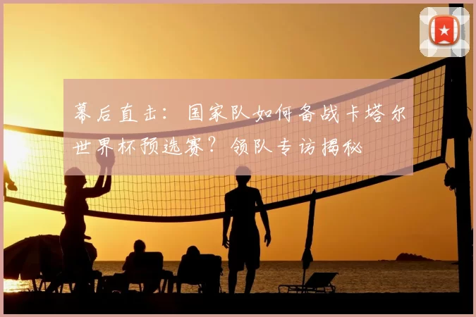 幕后直击:国家队如何备战卡塔尔世界杯预选赛?领队专访揭秘