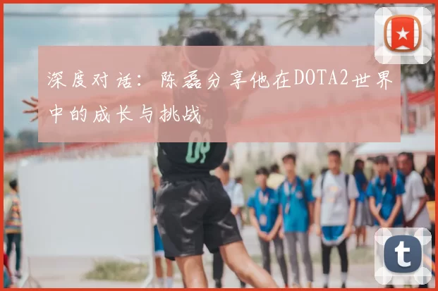 深度对话:陈磊分享他在DOTA2世界中的成长与挑战