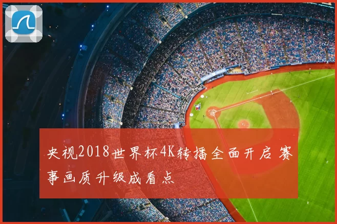 央视2018世界杯4K转播全面开启 赛事画质升级成看点