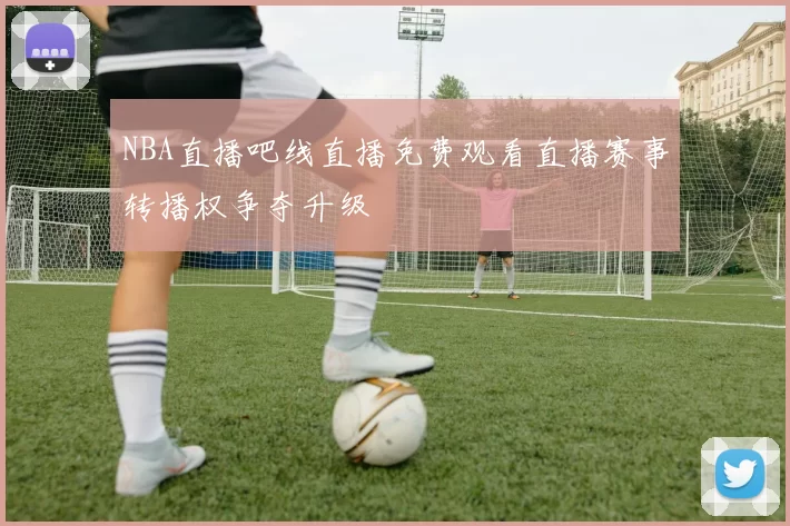 NBA直播吧线直播免费观看直播赛事转播权争夺升级