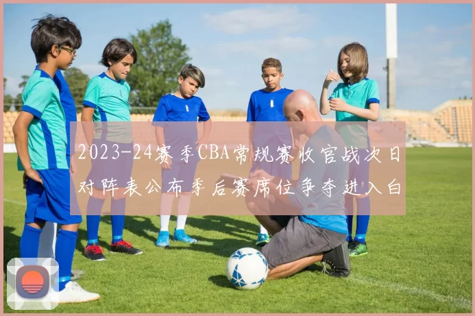 2023-24赛季CBA常规赛收官战次日对阵表公布季后赛席位争夺进入白热化
