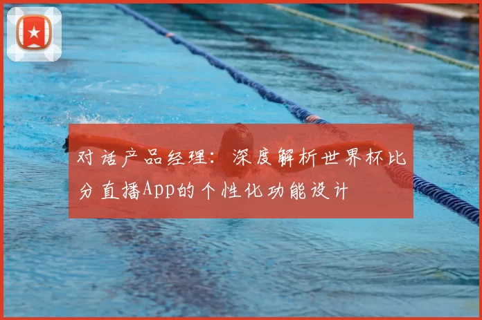 对话产品经理:深度解析世界杯比分直播App的个性化功能设计
