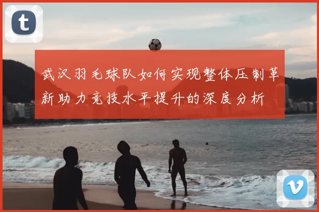 武汉羽毛球队如何实现整体压制革新助力竞技水平提升的深度分析