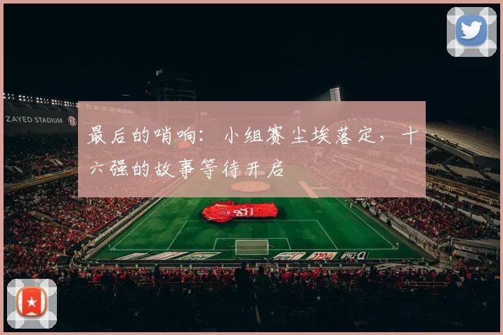 最后的哨响:小组赛尘埃落定,十六强的故事等待开启