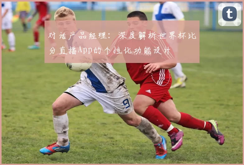 对话产品经理：深度解析世界杯比分直播App的个性化功能设计