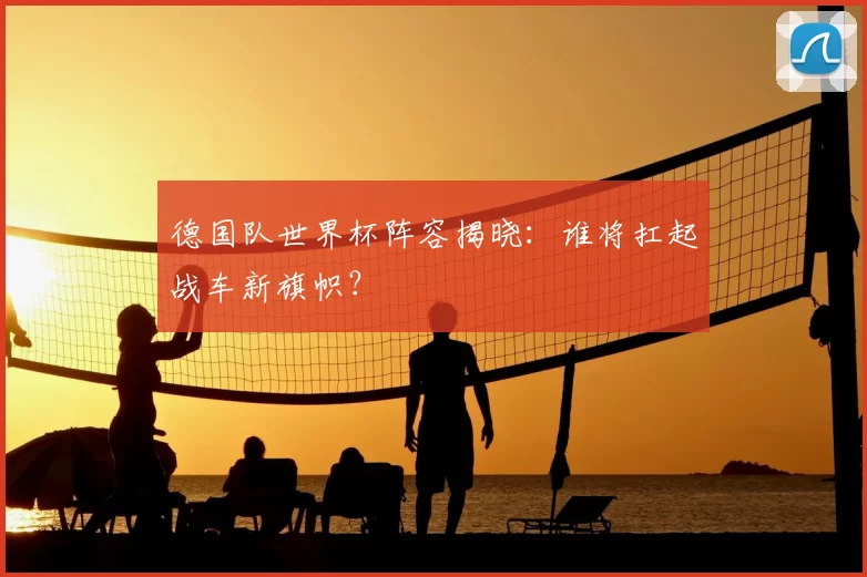 德国队世界杯阵容揭晓：谁将扛起战车新旗帜？