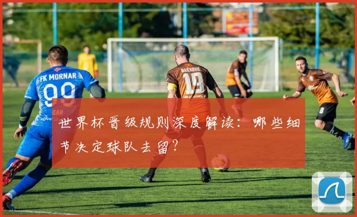 世界杯晋级规则深度解读：哪些细节决定球队去留？